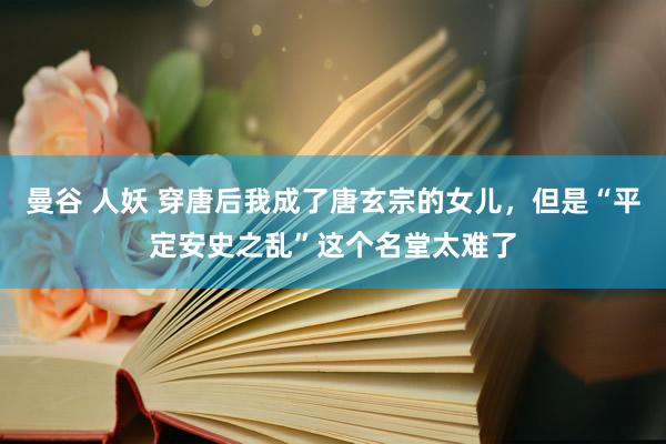 曼谷 人妖 穿唐后我成了唐玄宗的女儿，但是“平定安史之乱”这个名堂太难了