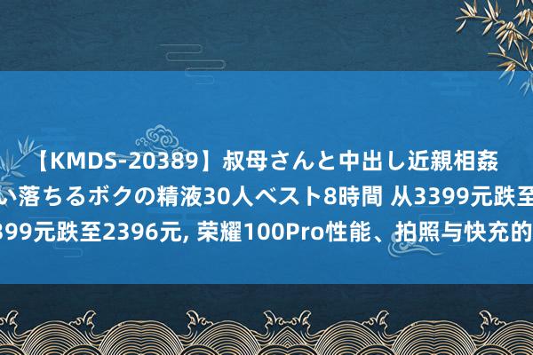 【KMDS-20389】叔母さんと中出し近親相姦 叔母さんの身体を伝い落ちるボクの精液30人ベスト8時間 从3399元跌至2396元, 荣耀100Pro性能、拍照与快充的无缺聚拢!