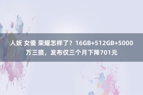 人妖 女優 荣耀怎样了？16GB+512GB+5000万三摄，发布仅三个月下降701元