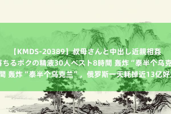 【KMDS-20389】叔母さんと中出し近親相姦 叔母さんの身体を伝い落ちるボクの精液30人ベスト8時間 轰炸“泰半个乌克兰”，俄罗斯一天耗掉近13亿好意思元